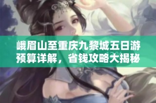 峨眉山至重庆九黎城五日游预算详解，省钱攻略大揭秘