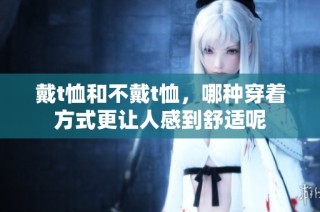 戴t恤和不戴t恤，哪种穿着方式更让人感到舒适呢