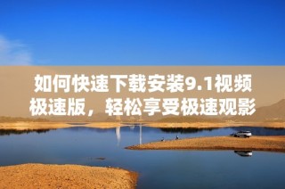 如何快速下载安装9.1视频极速版，轻松享受极速观影体验