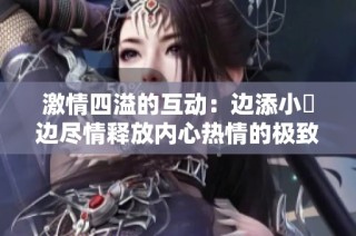激情四溢的互动：边添小泬边尽情释放内心热情的极致体验