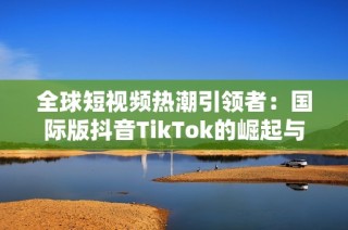 全球短视频热潮引领者：国际版抖音TikTok的崛起与挑战