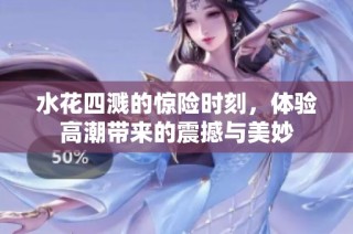 水花四溅的惊险时刻，体验高潮带来的震撼与美妙