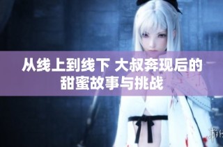 从线上到线下 大叔奔现后的甜蜜故事与挑战