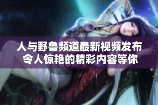 人与野鲁频道最新视频发布 令人惊艳的精彩内容等你来看