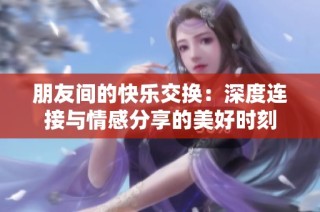 朋友间的快乐交换：深度连接与情感分享的美好时刻