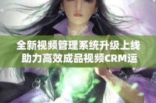 全新视频管理系统升级上线 助力高效成品视频CRM运营