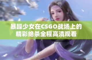 暴躁少女在CSGO战场上的精彩绝杀全程高清观看