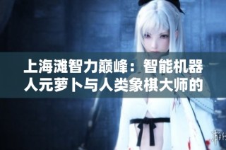 上海滩智力巅峰：智能机器人元萝卜与人类象棋大师的激烈较量