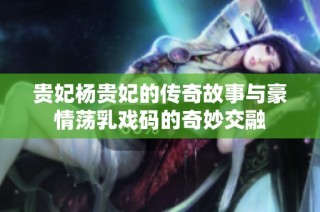 贵妃杨贵妃的传奇故事与豪情荡乳戏码的奇妙交融