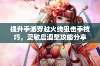 提升手游穿越火线狙击手技巧，灵敏度调整攻略分享