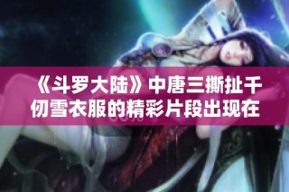 《斗罗大陆》中唐三撕扯千仞雪衣服的精彩片段出现在第几集