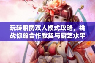 玩转厨房双人模式攻略，挑战你的合作默契与厨艺水平