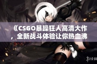 《CSGO暴躁狂人高清大作，全新战斗体验让你热血沸腾》