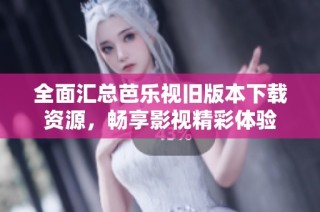 全面汇总芭乐视旧版本下载资源，畅享影视精彩体验