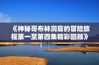 《神秘哥布林洞窟的冒险旅程第一至第四集精彩回顾》