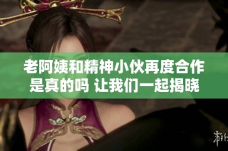 老阿姨和精神小伙再度合作是真的吗 让我们一起揭晓真相