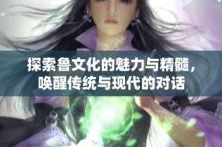 探索鲁文化的魅力与精髓，唤醒传统与现代的对话