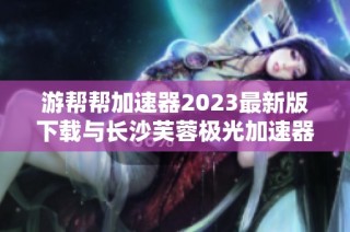 游帮帮加速器2023最新版下载与长沙芙蓉极光加速器旧版本分享