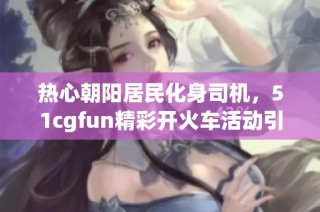 热心朝阳居民化身司机，51cgfun精彩开火车活动引热议