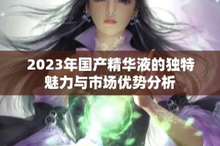 2023年国产精华液的独特魅力与市场优势分析