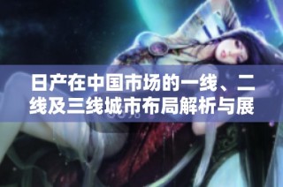 日产在中国市场的一线、二线及三线城市布局解析与展望