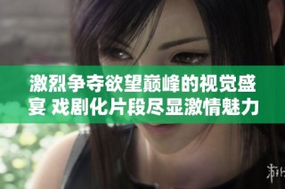 激烈争夺欲望巅峰的视觉盛宴 戏剧化片段尽显激情魅力
