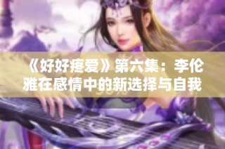 《好好疼爱》第六集：李伦雅在感情中的新选择与自我成长