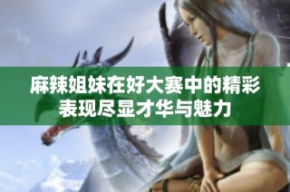 麻辣姐妹在好大赛中的精彩表现尽显才华与魅力