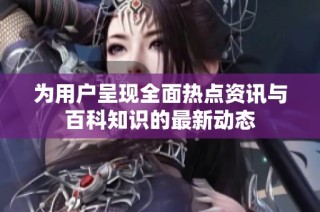 为用户呈现全面热点资讯与百科知识的最新动态