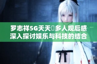 罗志祥5G天天奭多人观后感深入探讨娱乐与科技的结合