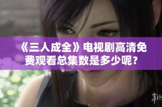 《三人成全》电视剧高清免费观看总集数是多少呢？