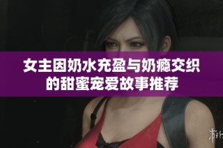 女主因奶水充盈与奶瘾交织的甜蜜宠爱故事推荐