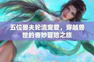 五位兽夫轮流宠爱，穿越兽世的奇妙冒险之旅