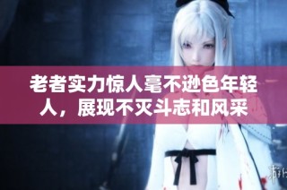 老者实力惊人毫不逊色年轻人，展现不灭斗志和风采