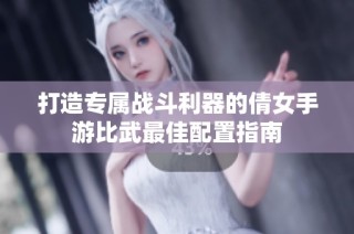 打造专属战斗利器的倩女手游比武最佳配置指南