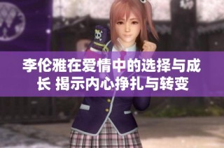 李伦雅在爱情中的选择与成长 揭示内心挣扎与转变