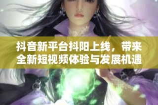 抖音新平台抖阳上线，带来全新短视频体验与发展机遇