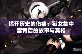 揭开历史的伤痛：狱女集中营背后的故事与真相