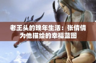 老王头的晚年生活：张倩倩为他描绘的幸福蓝图