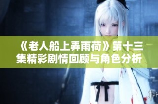 《老人船上弄雨荷》第十三集精彩剧情回顾与角色分析