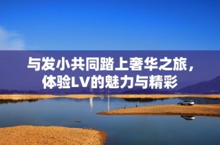 与发小共同踏上奢华之旅，体验LV的魅力与精彩