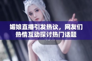 媚娘直播引发热议，网友们热情互动探讨热门话题
