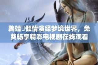 鞠婧祎倾情演绎梦境世界，免费畅享精彩电视剧在线观看体验
