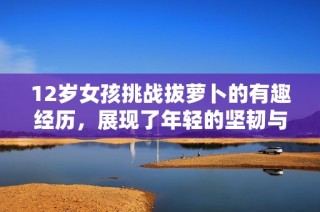 12岁女孩挑战拔萝卜的有趣经历，展现了年轻的坚韧与创造力