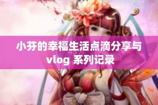 小芬的幸福生活点滴分享与 vlog 系列记录