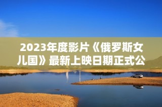 2023年度影片《俄罗斯女儿国》最新上映日期正式公布