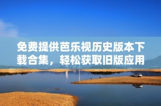 免费提供芭乐视历史版本下载合集，轻松获取旧版应用