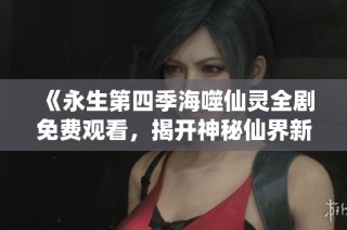 《永生第四季海噬仙灵全剧免费观看，揭开神秘仙界新篇章》