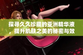探寻久久珍藏的亚洲精华液，提升肌肤之美的秘密与效果