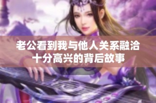 老公看到我与他人关系融洽十分高兴的背后故事